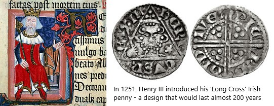 Henry III reopened the Irish mint in Dublin and struck a coinage of silver pennies. This coinage was of the same standard as the contemporary English coinage and very similar in appearance to it - its purpose was to provide a convenient mechanism for exporting the silver from Ireland but, unlike John's coinage, no smaller denominations were produced to support the local economy.